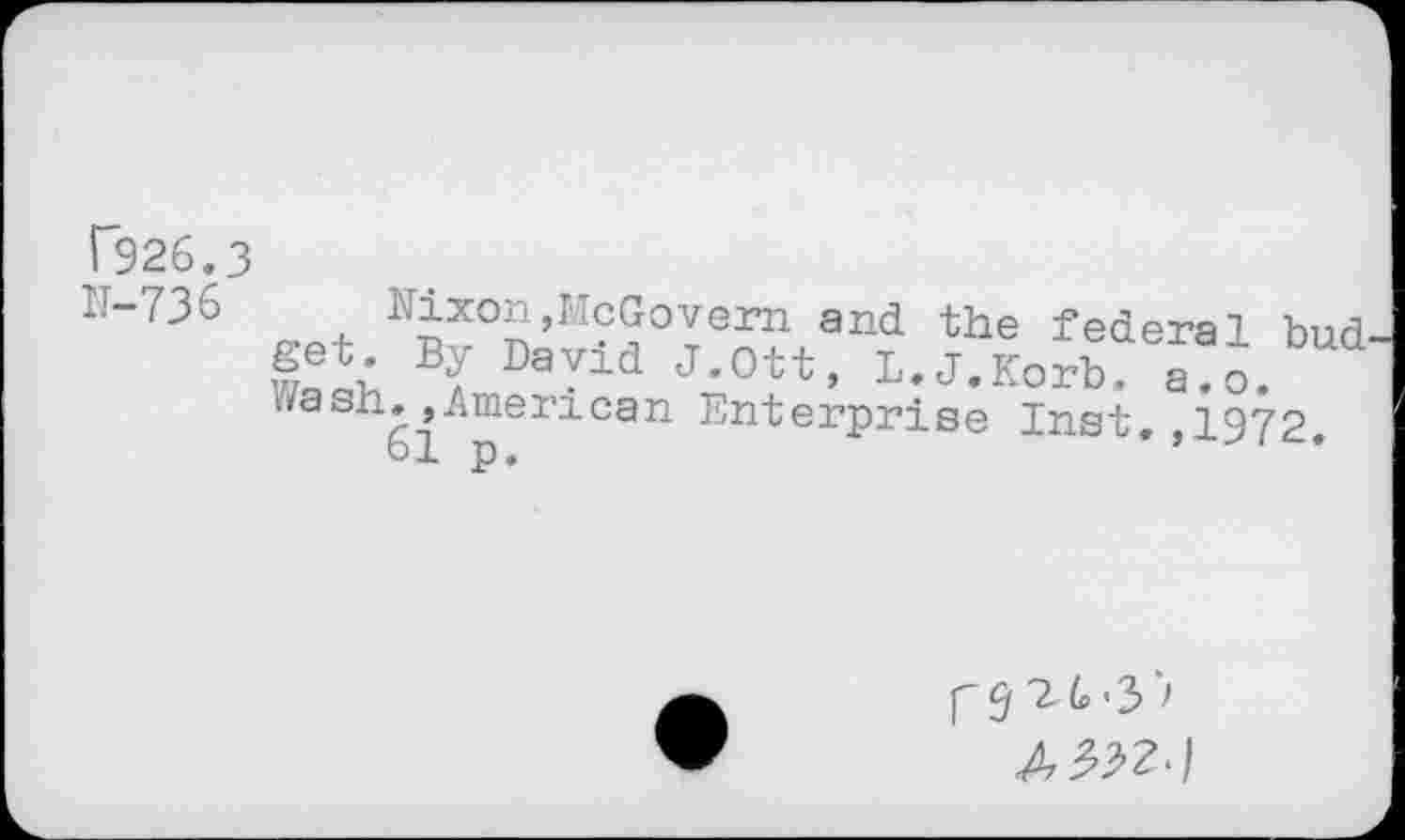 ﻿T926.3 11-736
Hixon,McGovern and the federal bud WaQb a DaYid J*Ott, L.J.Korb. a.o. Wash, »American Enterprise Inst, ,1972 61 p,	’
r9 'Zt-S'